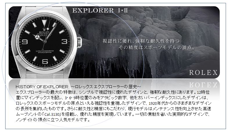 ＨＩＳＴＯＲＹ ＯＦ ＥＸＰＬＯＲＥＲ　～ロレックス エクスプローラーの歴史～
エクスプローラーの最大の特徴は、シンプルで視認性に優れたデザインと、強靭な耐久性にあります。12時位置に▽インデックスを配し、3・6・9時位置のみをアラビック数字、他を太いバーインデックスにしたデザインは、ロレックスのスポーツモデルの原点といえる視認性を重視したデザインで、1920年代からのさまざまなデザインの長所を集約したものです。さらに耐久性と精度にもこだわり、現行モデルはメンテナンス性を向上させた高速ムーブメントの「Cal.3130」を搭載し、優れた精度を実現しています。一切の無駄を省いた実用的なデザインで、ノンデイトの頂点に立つ人気モデルです。
