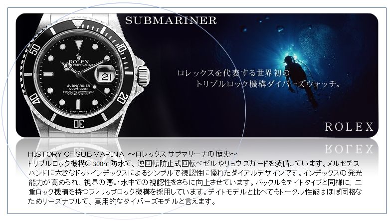 ＨＩＳＴＯＲＹ ＯＦ ＳＵＢＭＡＲＩＮＡ　～ロレックス サブマリーナの歴史～
トリプルロック機構の300ｍ防水で、逆回転防止式回転ベゼルやリュウズガードを装備しています。メルセデスハンドに大きなドットインデックスによるシンプルで視認性に優れたダイアルデザインです。インデックスの発光能力が高められ、視界の悪い水中での視認性をさらに向上させています。バックルもデイトタイプと同様に、二重ロック機構を持つフィリップロック機構を採用しています。デイトモデルと比べてもトータル性能はほぼ同格なためリーズナブルで、実用的なダイバーズモデルと言えます。 
